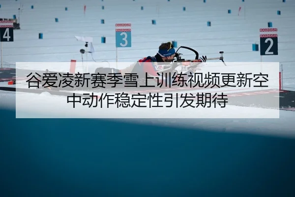谷爱凌新赛季雪上训练视频更新空中动作稳定性引发期待