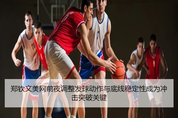 郑钦文美网前夜调整发球动作与底线稳定性成为冲击突破关键