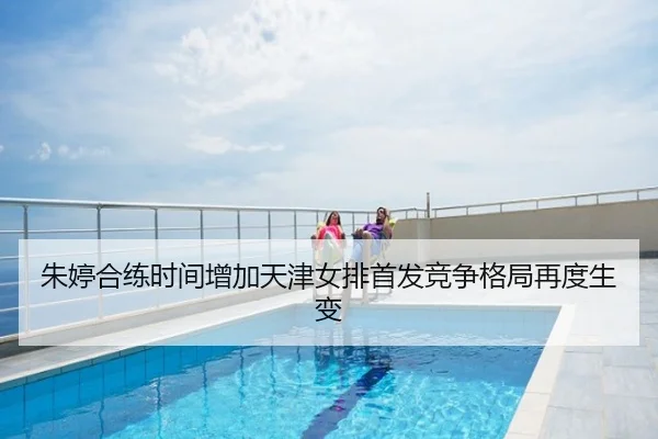 朱婷合练时间增加天津女排首发竞争格局再度生变