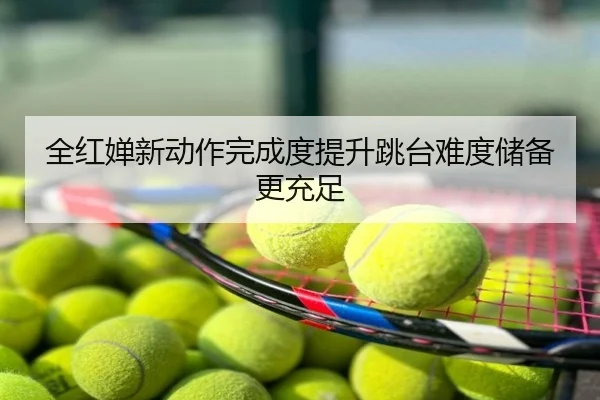 全红婵新动作完成度提升跳台难度储备更充足