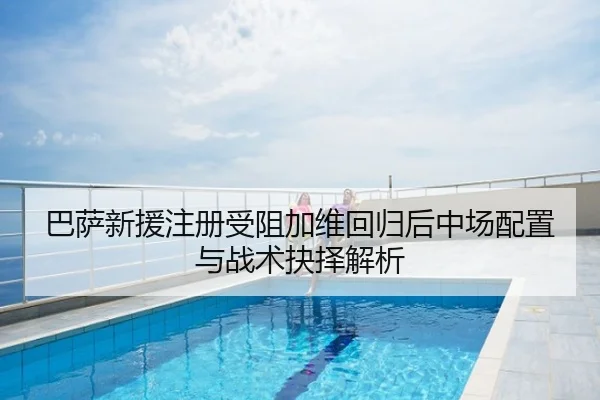 巴萨新援注册受阻加维回归后中场配置与战术抉择解析